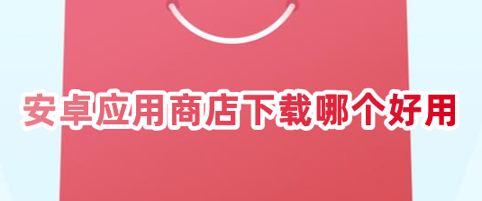 安卓應(yīng)用商店下載哪個(gè)好用？安卓應(yīng)用商店app下載推薦